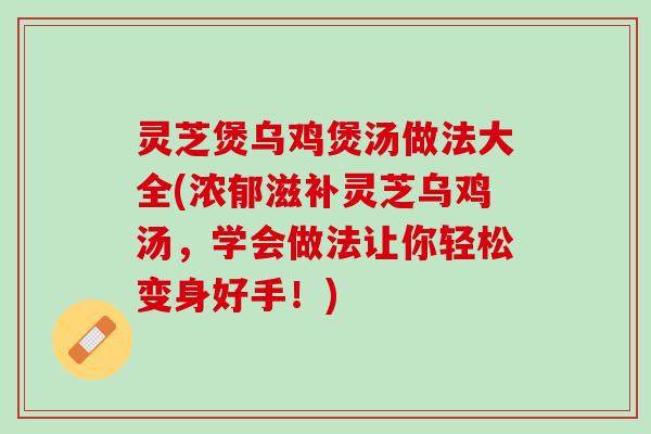 灵芝煲乌鸡煲汤做法大全(浓郁滋补灵芝乌鸡汤，学会做法让你轻松变身好手！)