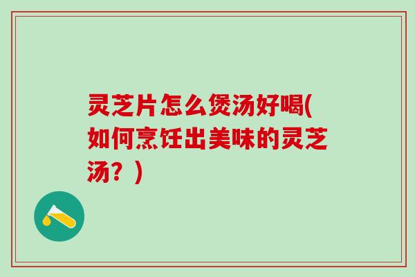 灵芝片怎么煲汤好喝(如何烹饪出美味的灵芝汤？)