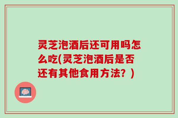 灵芝泡酒后还可用吗怎么吃(灵芝泡酒后是否还有其他食用方法？)