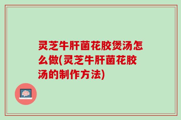 灵芝牛菌花胶煲汤怎么做(灵芝牛菌花胶汤的制作方法)