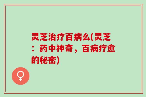 灵芝治疗百病么(灵芝：药中神奇，百病疗愈的秘密)