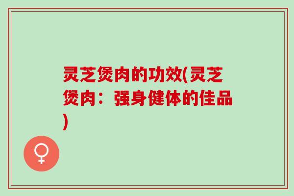 灵芝煲肉的功效(灵芝煲肉：强身健体的佳品)