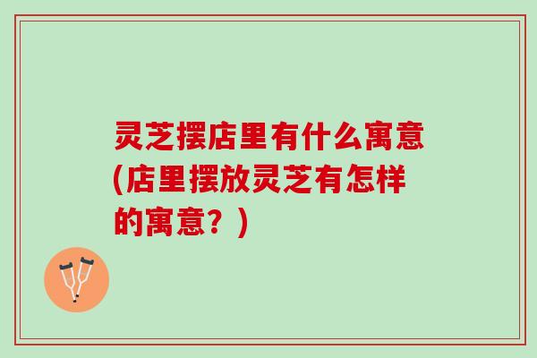 灵芝摆店里有什么寓意(店里摆放灵芝有怎样的寓意？)