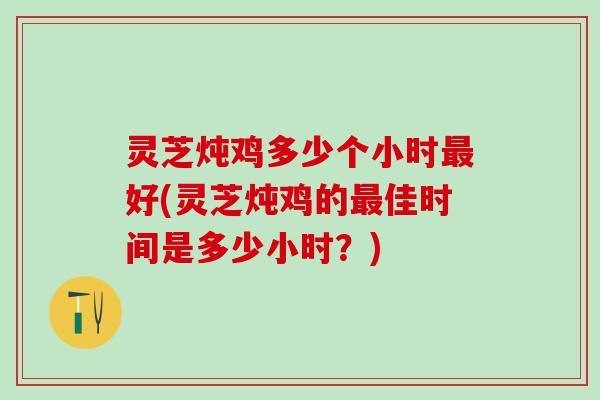 灵芝炖鸡多少个小时好(灵芝炖鸡的佳时间是多少小时？)