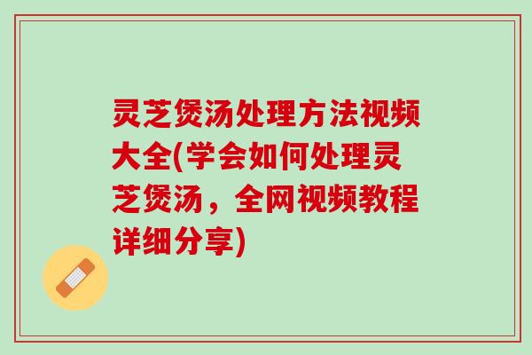 灵芝煲汤处理方法视频大全(学会如何处理灵芝煲汤，全网视频教程详细分享)