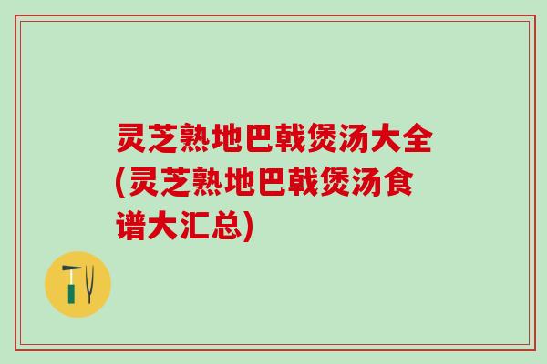 灵芝熟地巴戟煲汤大全(灵芝熟地巴戟煲汤食谱大汇总)