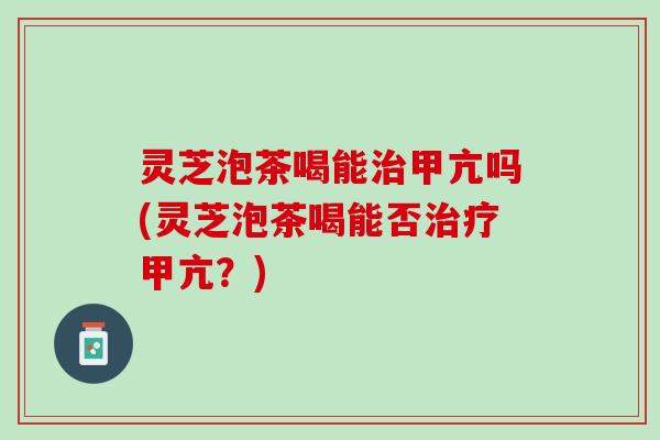 灵芝泡茶喝能治甲亢吗(灵芝泡茶喝能否治疗甲亢？)