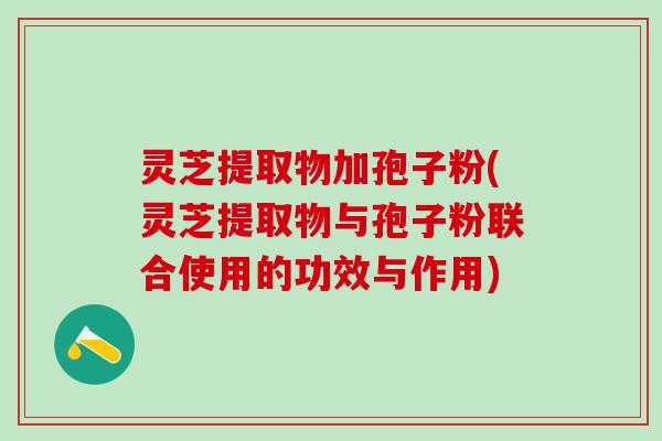 灵芝提取物加孢子粉(灵芝提取物与孢子粉联合使用的功效与作用)