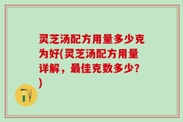 灵芝汤配方用量多少克为好(灵芝汤配方用量详解，佳克数多少？)