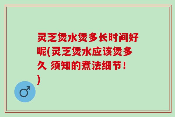 灵芝煲水煲多长时间好呢(灵芝煲水应该煲多久 须知的煮法细节！)