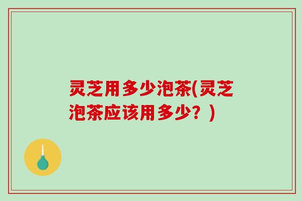 灵芝用多少泡茶(灵芝泡茶应该用多少？)