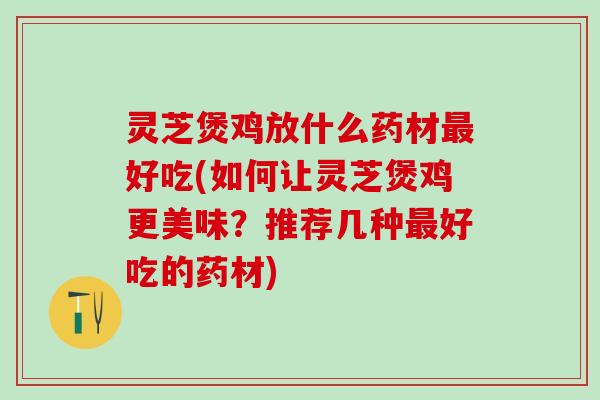 灵芝煲鸡放什么药材最好吃(如何让灵芝煲鸡更美味？推荐几种最好吃的药材)