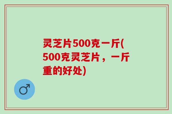 灵芝片500克一斤(500克灵芝片，一斤重的好处)