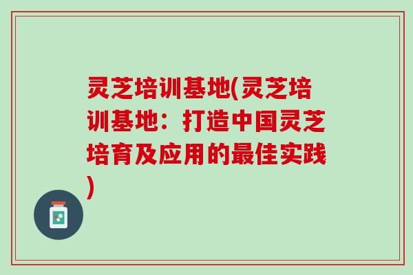 灵芝培训基地(灵芝培训基地：打造中国灵芝培育及应用的最佳实践)