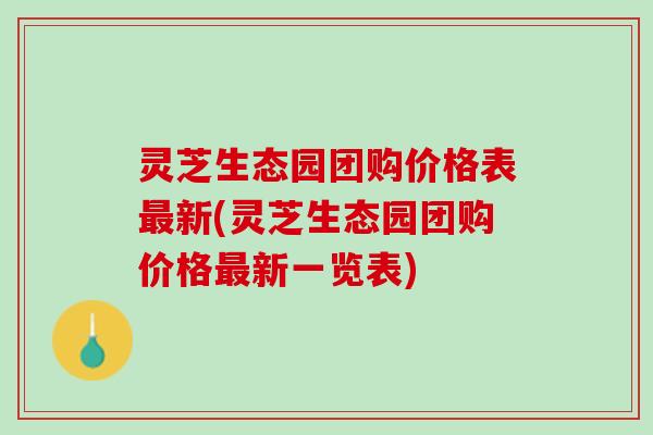 灵芝生态园团购价格表新(灵芝生态园团购价格新一览表)