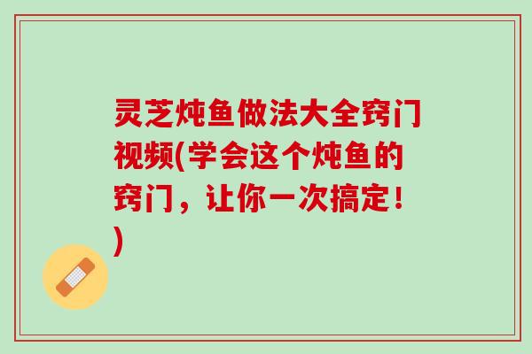 灵芝炖鱼做法大全窍门视频(学会这个炖鱼的窍门，让你一次搞定！)