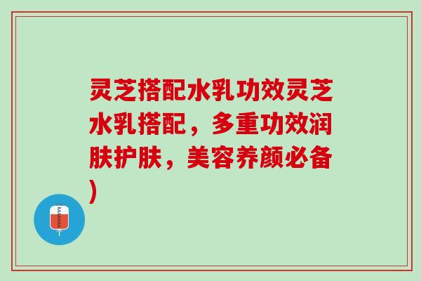 灵芝搭配水乳功效灵芝水乳搭配，多重功效润肤护肤，美容养颜必备)