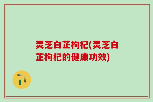 灵芝白芷枸杞(灵芝白芷枸杞的健康功效)