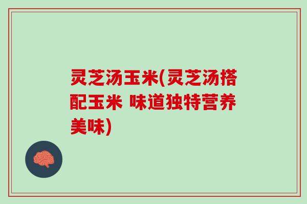 灵芝汤玉米(灵芝汤搭配玉米 味道独特营养美味)