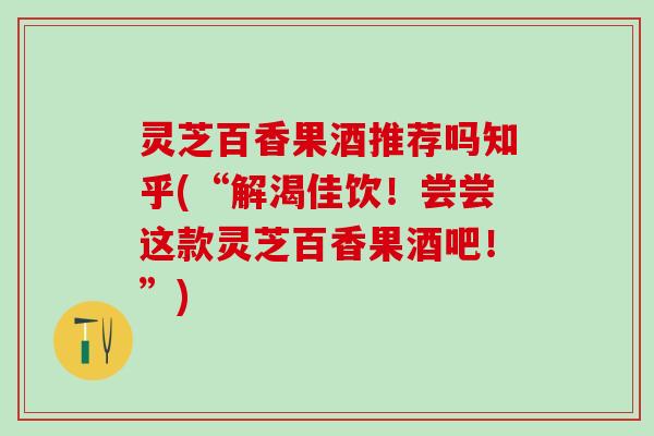 灵芝百香果酒推荐吗知乎(“解渴佳饮！尝尝这款灵芝百香果酒吧！”)