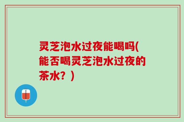 灵芝泡水过夜能喝吗(能否喝灵芝泡水过夜的茶水？)