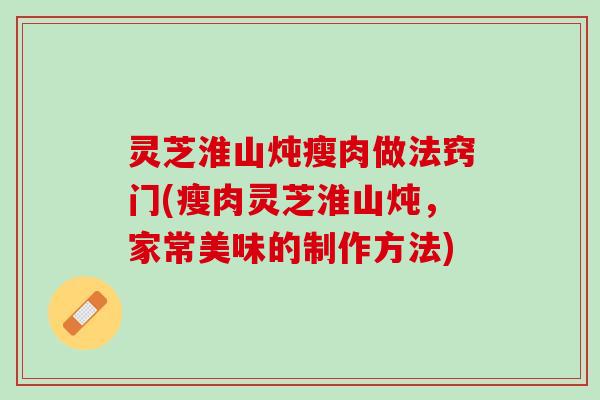 灵芝淮山炖瘦肉做法窍门(瘦肉灵芝淮山炖，家常美味的制作方法)