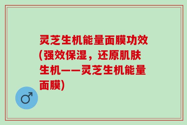 灵芝生机能量面膜功效(强效保湿，还原肌肤生机——灵芝生机能量面膜)
