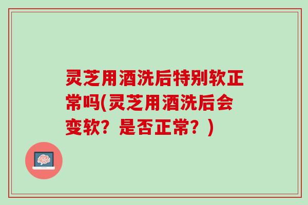 灵芝用酒洗后特别软正常吗(灵芝用酒洗后会变软？是否正常？)