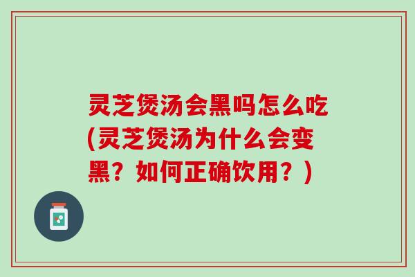 灵芝煲汤会黑吗怎么吃(灵芝煲汤为什么会变黑？如何正确饮用？)