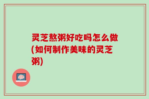 灵芝熬粥好吃吗怎么做(如何制作美味的灵芝粥)