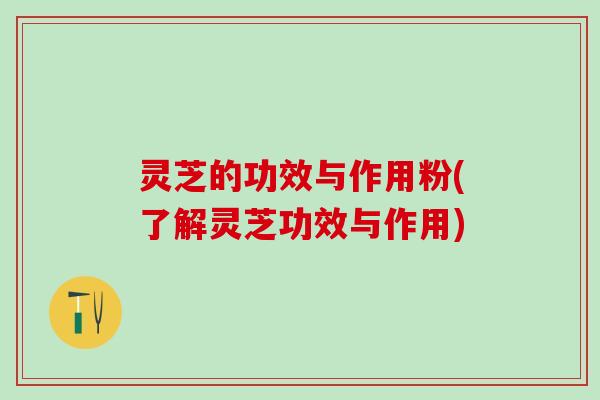 灵芝的功效与作用粉(了解灵芝功效与作用)
