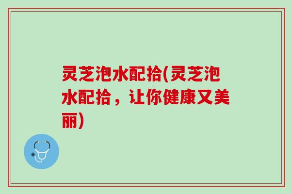 灵芝泡水配拾(灵芝泡水配拾，让你健康又美丽)