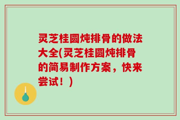 灵芝桂圆炖排骨的做法大全(灵芝桂圆炖排骨的简易制作方案，快来尝试！)