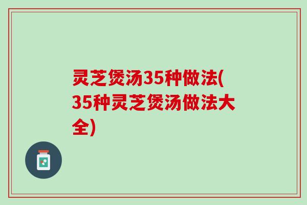 灵芝煲汤35种做法(35种灵芝煲汤做法大全)