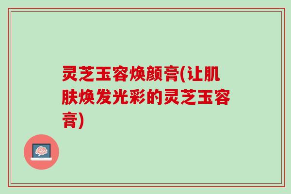 灵芝玉容焕颜膏(让焕发光彩的灵芝玉容膏)
