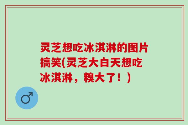 灵芝想吃冰淇淋的图片搞笑(灵芝大白天想吃冰淇淋，糗大了！)