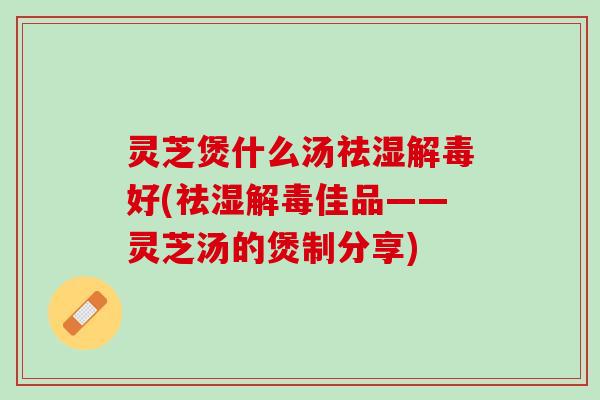 灵芝煲什么汤祛湿好(祛湿佳品——灵芝汤的煲制分享)