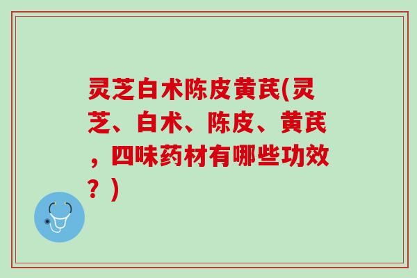 灵芝白术陈皮黄芪(灵芝、白术、陈皮、黄芪，四味药材有哪些功效？)