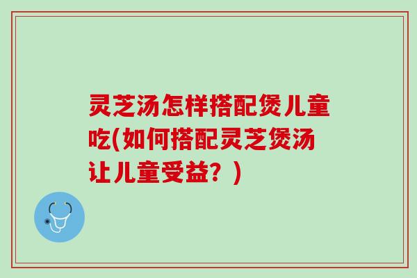 灵芝汤怎样搭配煲儿童吃(如何搭配灵芝煲汤让儿童受益？)