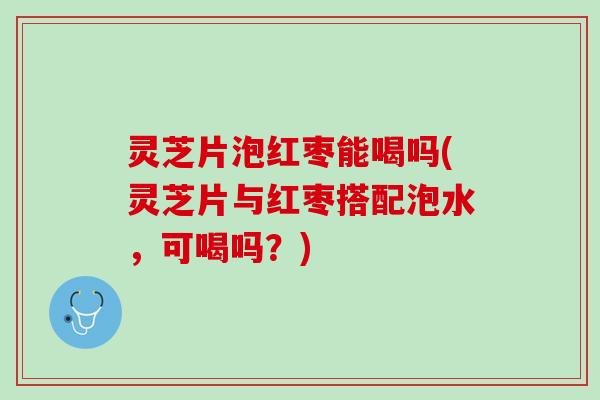 灵芝片泡红枣能喝吗(灵芝片与红枣搭配泡水，可喝吗？)