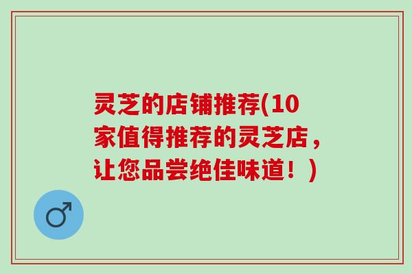 灵芝的店铺推荐(10家值得推荐的灵芝店，让您品尝绝佳味道！)