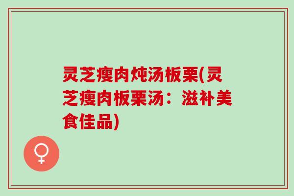 灵芝瘦肉炖汤板栗(灵芝瘦肉板栗汤：滋补美食佳品)