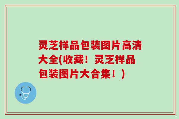 灵芝样品包装图片高清大全(收藏！灵芝样品包装图片大合集！)
