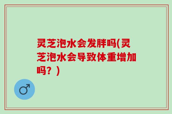 灵芝泡水会发胖吗(灵芝泡水会导致体重增加吗？)