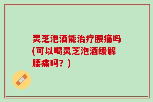 灵芝泡酒能腰痛吗(可以喝灵芝泡酒缓解腰痛吗？)