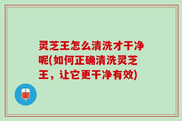 灵芝王怎么清洗才干净呢(如何正确清洗灵芝王，让它更干净有效)