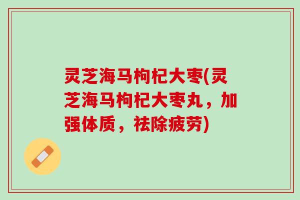 灵芝海马枸杞大枣(灵芝海马枸杞大枣丸，加强体质，祛除疲劳)