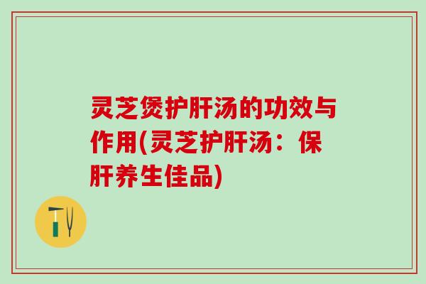 灵芝煲护肝汤的功效与作用(灵芝护肝汤：保肝养生佳品)