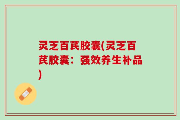 灵芝百芪胶囊(灵芝百芪胶囊：强效养生补品)