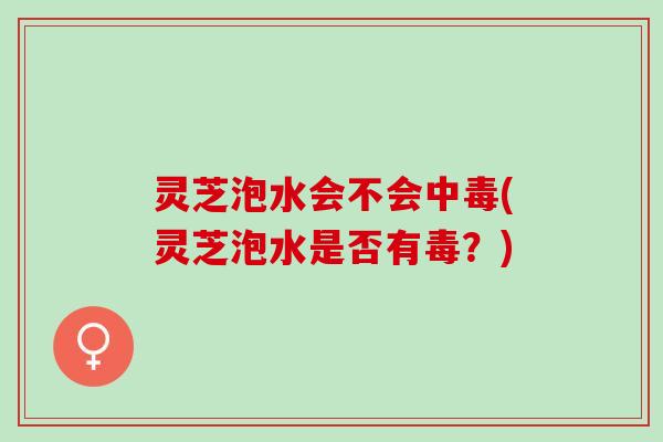 灵芝泡水会不会中毒(灵芝泡水是否有毒？)